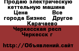 Продаю электрическую кеттельную машина › Цена ­ 50 000 - Все города Бизнес » Другое   . Карачаево-Черкесская респ.,Черкесск г.